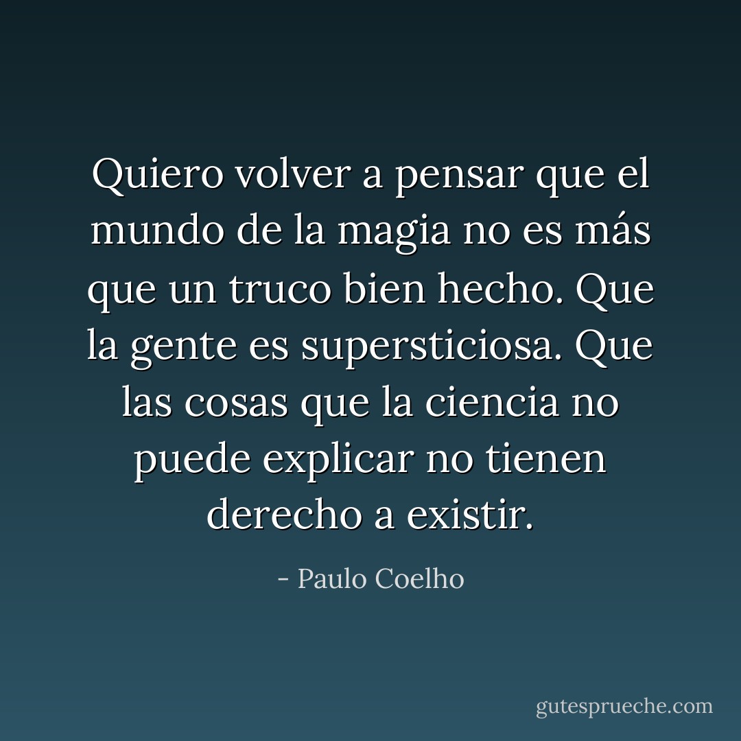Quiero volver a pensar que el mundo de la magia no es más que un truco bien hecho.<br />Que la gente es supersticiosa.<br />Que las cosas que la ciencia no puede explicar no tienen derecho a existir. - Paulo Coelho