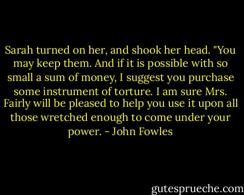 Sarah turned on her, and shook her head. "You may keep them. And if it is possible with so small a sum of money, I suggest you purchase some instrument of torture. I am sure Mrs. Fairly will be pleased to help you use it upon all those wretched enough to come under your power. - John Fowles