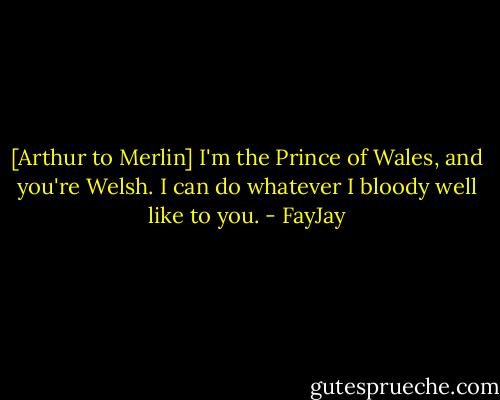 [Arthur to Merlin]<br />I'm the Prince of Wales, and you're Welsh. I can do whatever I bloody well like to you. - FayJay