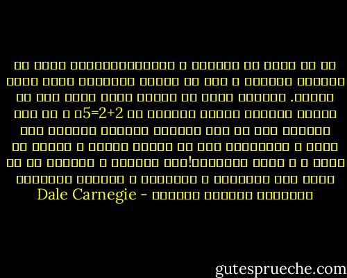 كل ما يتفق مع ميولنا و رغبتناالشخصية يبدو فى اعيننا معقولا ، أما ما يناقض رغباتنا فإنه يثير غضبنا. أولسنا نسخر من الشخص الذى يقبل على حل مسألة حسابية بسيطة مفترضا ان 2+2=5؟<br />و مع ذلك كثيرون جدا فى هذا العالم يحيلون حياتهم إلى سعير ، بإصرارهم على ان مجموع اثنين و اثنين هو خمسة ، و ربما خمسمائة!فما العلاج ؟ العلاج هو ان نفصل بين عواطفنا و تفكيرنا و نستخلص الحقائق المجردة بطريقة محايدة - Dale Carnegie