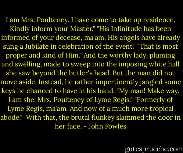 I am Mrs. Poulteney. I have come to take up residence. Kindly inform your Master."<br />"His Infinitude has been informed of your decease, ma'am. His angels have already sung a Jubilate in celebration of the event."<br />"That is most proper and kind of Him." And the worthy lady, pluming and swelling, made to sweep into the imposing white hall she saw beyond the butler's head. But the man did not move aside. Instead, he rather impertinently jangled some keys he chanced to have in his hand.<br />"My man! Make way. I am she. Mrs. Poulteney of Lyme Regis."<br />"Formerly of Lyme Regis, ma'am. And now of a much more tropical abode." <br />With that, the brutal flunkey slammed the door in her face. - John Fowles