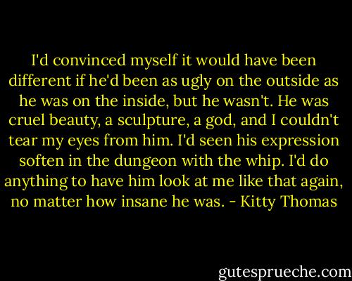 I'd convinced myself it would have been different if he'd been as ugly on the outside as he was on the inside, but he wasn't. He was cruel beauty, a sculpture, a god, and I couldn't tear my eyes from him. I'd seen his expression soften in the dungeon with the whip. I'd do anything to have him look at me like that again, no matter how insane he was. - Kitty Thomas