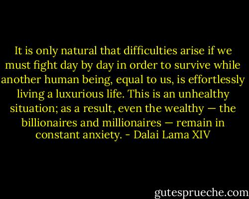 It is only natural that difficulties arise if we must fight day by day in order to survive while another human being, equal to us, is effortlessly living a luxurious life. This is an unhealthy situation; as a result, even the wealthy — the billionaires and millionaires — remain in constant anxiety. - Dalai Lama XIV