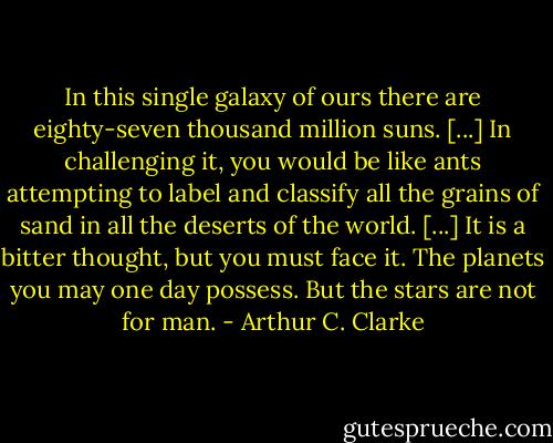 In this single galaxy of ours there are eighty-seven thousand million suns. [...] In challenging it, you would be like ants attempting to label and classify all the grains of sand in all the deserts of the world. [...] It is a bitter thought, but you must face it. The planets you may one day possess. But the stars are not for man. - Arthur C. Clarke