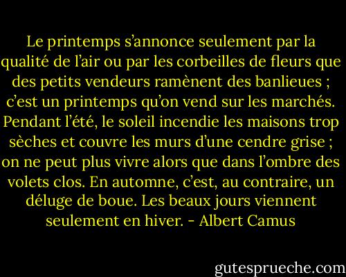 Le printemps s’annonce seulement par la qualité de l’air ou par les corbeilles de fleurs que des petits vendeurs ramènent des banlieues ; c’est un printemps qu’on vend sur les marchés. Pendant l’été, le soleil incendie les maisons trop sèches et couvre les murs d’une cendre grise ; on ne peut plus vivre alors que dans l’ombre des volets clos. En automne, c’est, au contraire, un déluge de boue. Les beaux jours viennent seulement en hiver. - Albert Camus