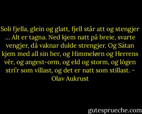 Soli fjella, glein og glatt,<br />fjell står att og stengjer …<br />Alt er tagna. Ned kjem natt<br />på breie, svarte vengjer,<br />då vaknar dulde strengjer.<br />Og Sátan kjem med all sin her,<br />og Himmelørn og Herrens vêr,<br />og angest-orm,<br />og eld og storm,<br />og lògen stri’r som villast,<br />og det er natt som stillast. - Olav Aukrust