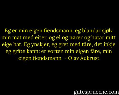 Eg er min eigen fiendsmann,<br />eg blandar sjølv min mat<br />med eiter, og el og nører<br />og hatar mitt eige hat.<br />Eg ynskjer, eg gret med tåre,<br />det inkje eg gråte kann:<br />er vorten min eigen fåre,<br />min eigen fiendsmann. - Olav Aukrust