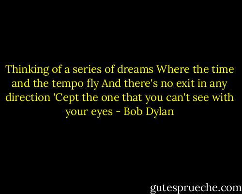Thinking of a series of dreams<br />Where the time and the tempo fly<br />And there's no exit in any direction<br />'Cept the one that you can't see with your eyes - Bob Dylan