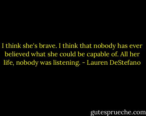 I think she's brave. I think that nobody has ever believed what she could be capable of. All her life, nobody was listening. - Lauren DeStefano