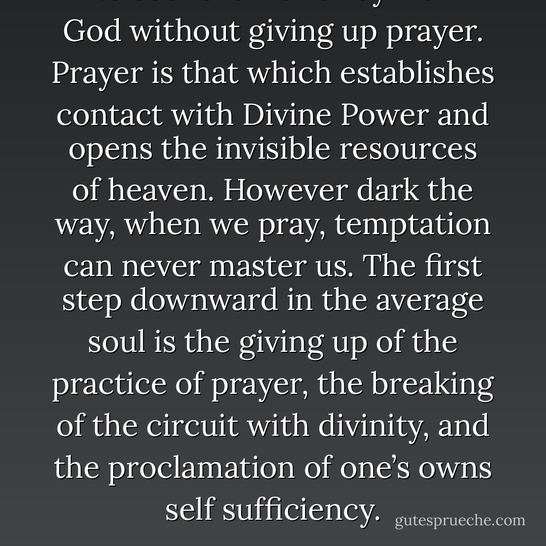 No soul ever fell away from God without giving up prayer. Prayer is that which establishes contact with Divine Power and opens the invisible resources of heaven. However dark the way, when we pray, temptation can never master us. The first step downward in the average soul is the giving up of the practice of prayer, the breaking of the circuit with divinity, and the proclamation of one’s owns self sufficiency. - Fulton J. Sheen