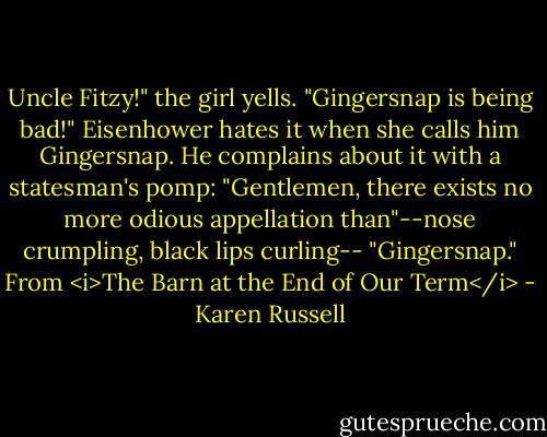 Uncle Fitzy!" the girl yells. "Gingersnap is being bad!" Eisenhower hates it when she calls him Gingersnap. He complains about it with a statesman's pomp: "Gentlemen, there exists no more odious appellation than"--nose crumpling, black lips curling-- "Gingersnap."<br />From <i>The Barn at the End of Our Term</i> - Karen Russell