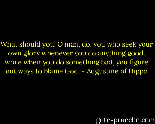 What should you, O man, do, you who seek your own glory whenever you do anything good, while when you do something bad, you figure out ways to blame God. - Augustine of Hippo