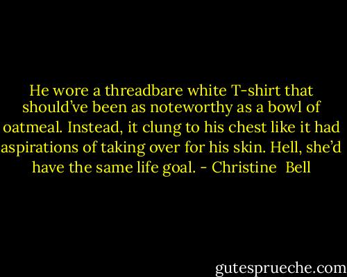 He wore a threadbare white T-shirt that should’ve been as noteworthy as a bowl of oatmeal. Instead, it clung to his chest like it had aspirations of taking over for his skin. Hell, she’d have the same life goal. - Christine  Bell