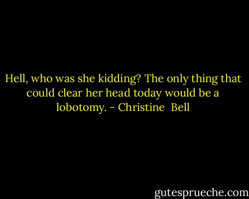 Hell, who was she kidding? The only thing that could clear her head today would be a lobotomy. - Christine  Bell
