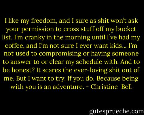 I like my freedom, and I sure as shit won’t ask your permission to cross stuff off my bucket list. I’m cranky in the morning until I’ve had my coffee, and I’m not sure I ever want kids... I’m not used to compromising or having someone to answer to or clear my schedule with. And to be honest? It scares the ever-loving shit out of me. But I want to try. If you do. Because being with you is an adventure. - Christine  Bell
