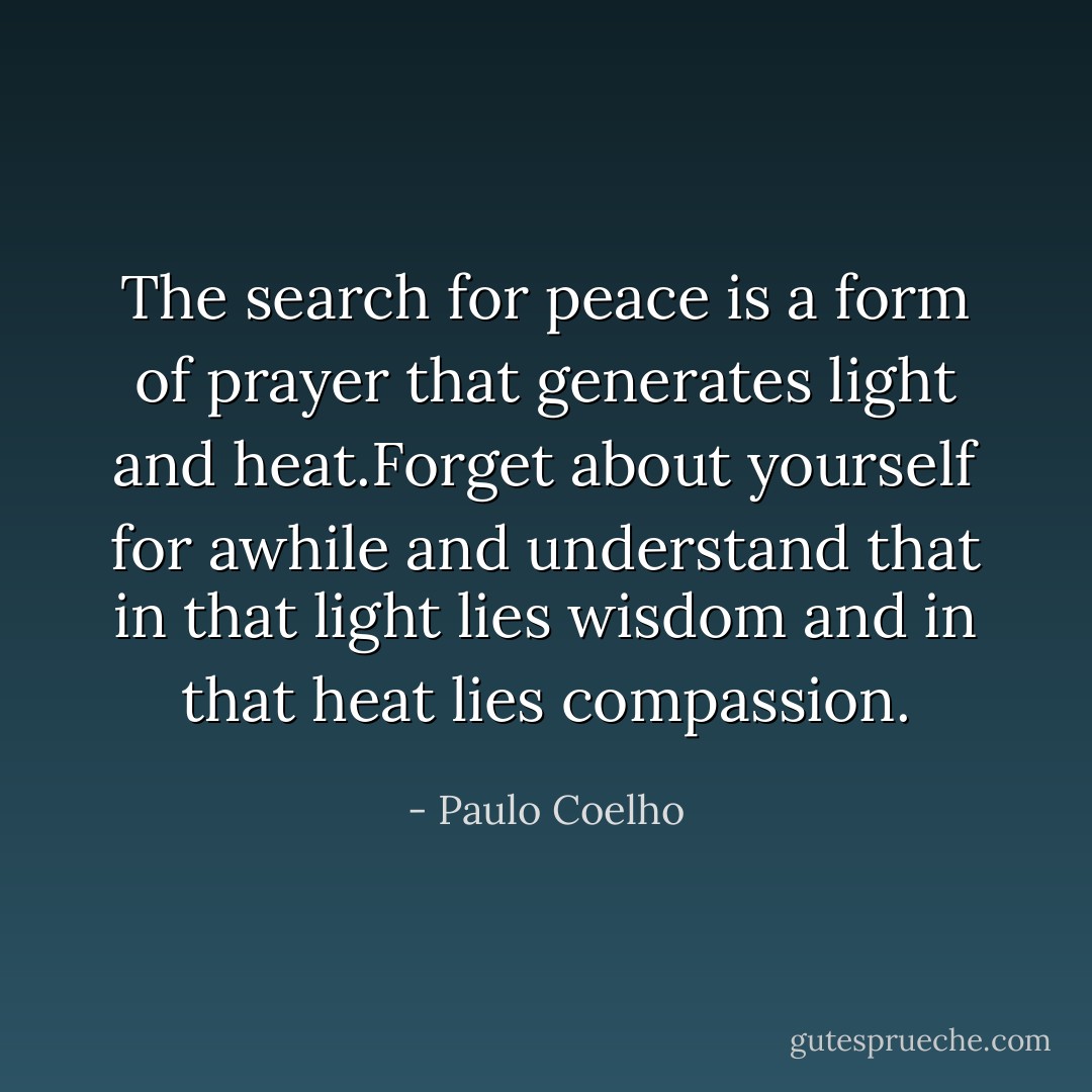 The search for peace is a form of prayer that generates light and heat.Forget about yourself for awhile and understand that in that light lies wisdom and in that heat lies compassion. - Paulo Coelho