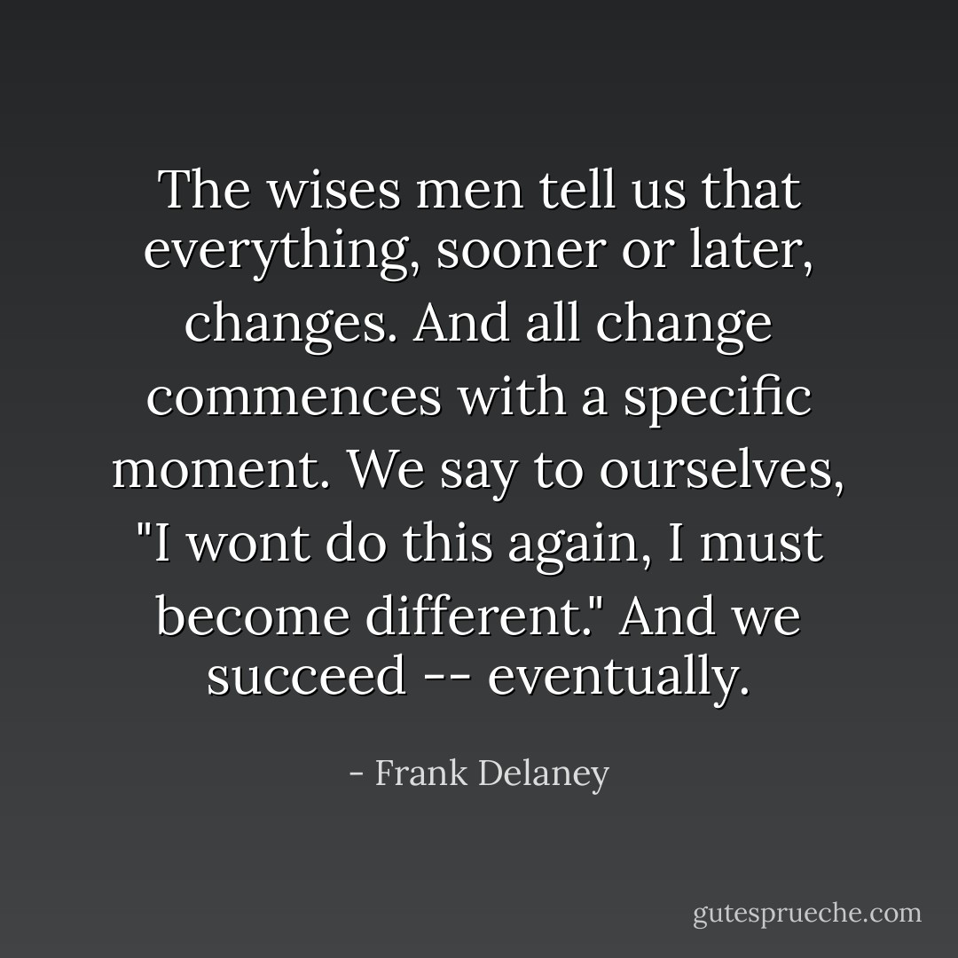 The wises men tell us that everything, sooner or later, changes. And all change commences with a specific moment. We say to ourselves, "I wont do this again, I must become different." And we succeed -- eventually. - Frank Delaney