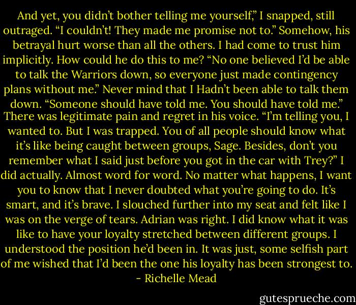 And yet, you didn’t bother telling me yourself,” I snapped, still outraged. “I couldn’t! They made me promise not to.” Somehow, his betrayal hurt worse than all the others. I had come to trust him implicitly. How could he do this to me? “No one believed I’d be able to talk the Warriors down, so everyone just made contingency plans without me.” Never mind that I Hadn’t been able to talk them down. “Someone should have told me. You should have told me.” There was legitimate pain and regret in his voice. “I’m telling you, I wanted to. But I was trapped. You of all people should know what it’s like being caught between groups, Sage. Besides, don’t you remember what I said just before you got in the car with Trey?” I did actually. Almost word for word. No matter what happens, I want you to know that I never doubted what you’re going to do. It’s smart, and it’s brave. I slouched further into my seat and felt like I was on the verge of tears. Adrian was right. I did know what it was like to have your loyalty stretched between different groups. I understood the position he’d been in. It was just, some selfish part of me wished that I’d been the one his loyalty has been strongest to. - Richelle Mead