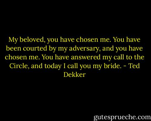 My beloved, you have chosen me. You have been courted by my adversary, and you have chosen me. You have answered my call to the Circle, and today I call you my bride. - Ted Dekker