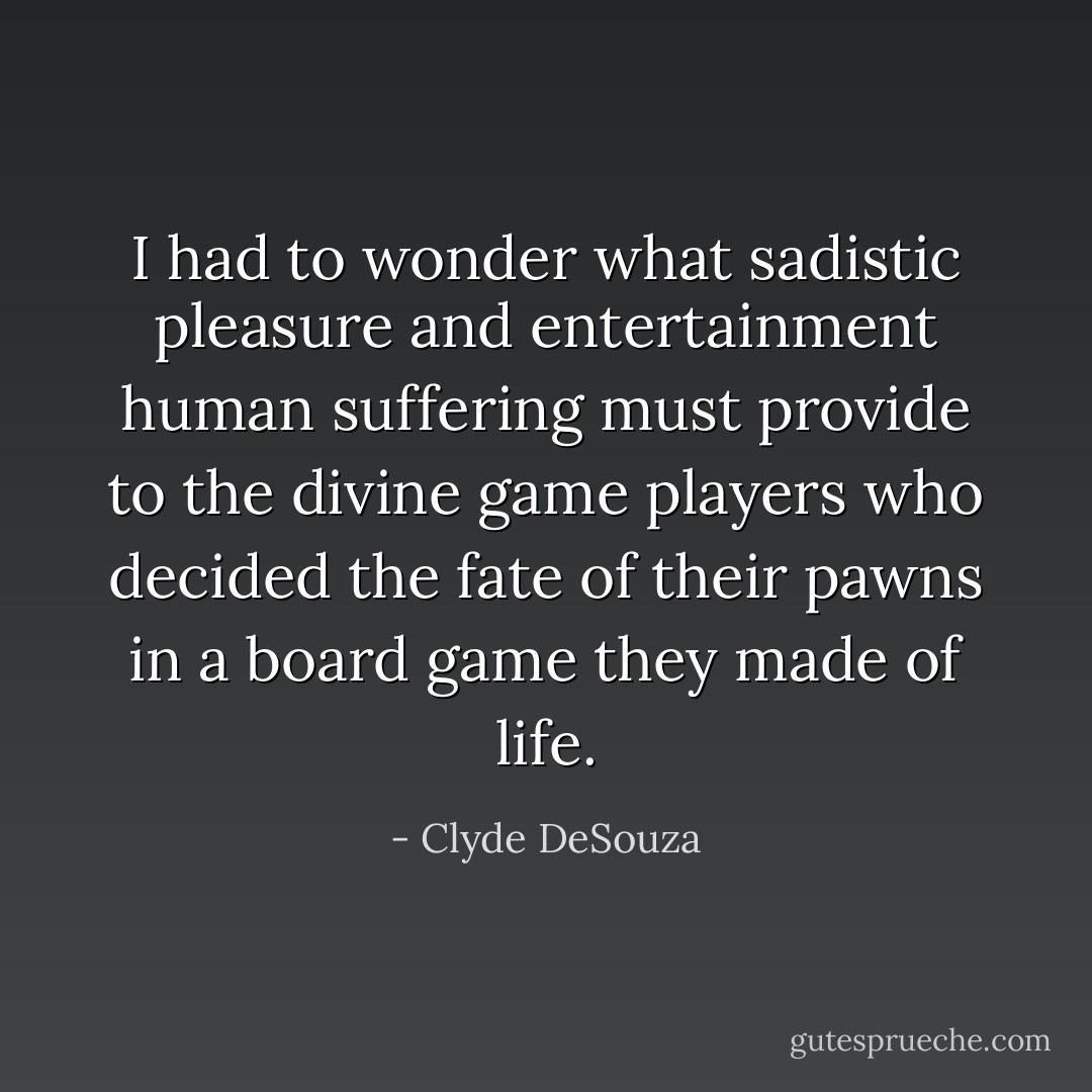 I had to wonder what sadistic pleasure and entertainment human suffering must provide to the divine game players who decided the fate of their pawns in a board game they made of life. - Clyde DeSouza