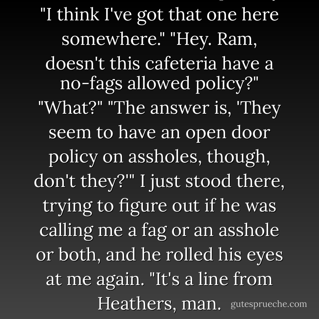 Heathers!" I said triumphantly. "I think I've got that one here somewhere."<br />"Hey. Ram, doesn't this cafeteria have a no-fags allowed policy?"<br />"What?"<br />"The answer is, 'They seem to have an open door policy on assholes, though, don't they?'"<br />I just stood there, trying to figure out if he was calling me a fag or an asshole or both, and he rolled his eyes at me again.<br />"It's a line from Heathers, man. - Marie Sexton