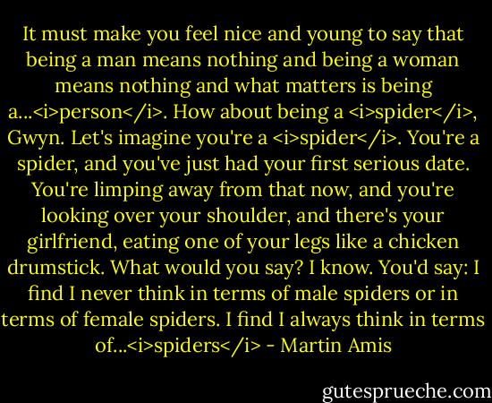 It must make you feel nice and young to say that being a man means nothing and being a woman means nothing and what matters is being a...<i>person</i>. How about being a <i>spider</i>, Gwyn. Let's imagine you're a <i>spider</i>. You're a spider, and you've just had your first serious date. You're limping away from that now, and you're looking over your shoulder, and there's your girlfriend, eating one of your legs like a chicken drumstick. What would you say? I know. You'd say: I find I never think in terms of male spiders or in terms of female spiders. I find I always think in terms of...<i>spiders</i> - Martin Amis