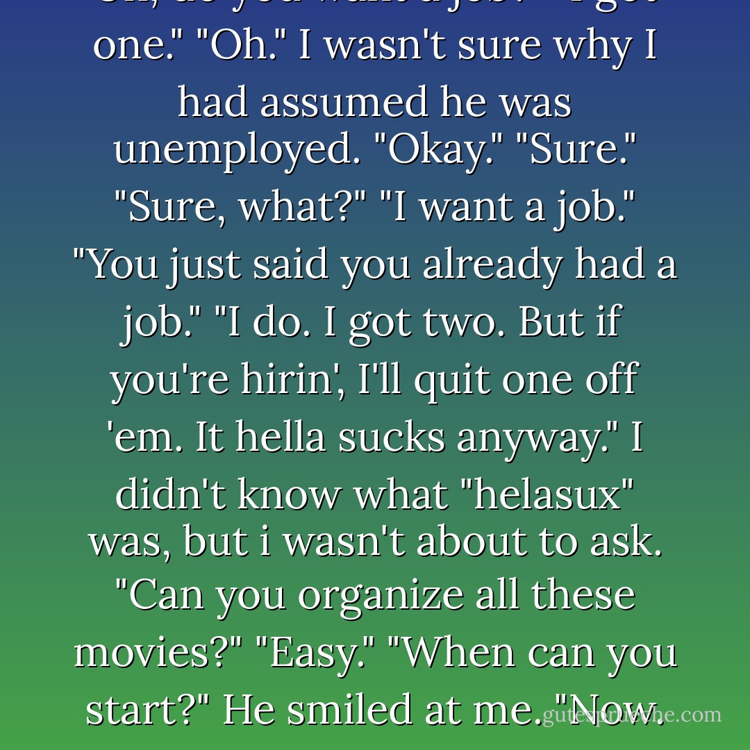 Uh, do you want a job?"<br />"I got one."<br />"Oh." I wasn't sure why I had assumed he was unemployed. "Okay."<br />"Sure."<br />"Sure, what?"<br />"I want a job."<br />"You just said you already had a job."<br />"I do. I got two. But if you're hirin', I'll quit one off 'em. It hella sucks anyway."<br />I didn't know what "helasux" was, but i wasn't about to ask. "Can you organize all these movies?"<br />"Easy."<br />"When can you start?"<br />He smiled at me. "Now. - Marie Sexton