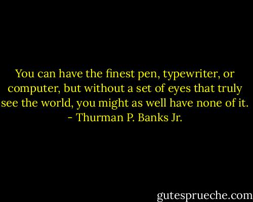 You can have the finest pen, typewriter, or computer, but without a set of eyes that truly see the world, you might as well have none of it. - Thurman P. Banks Jr.