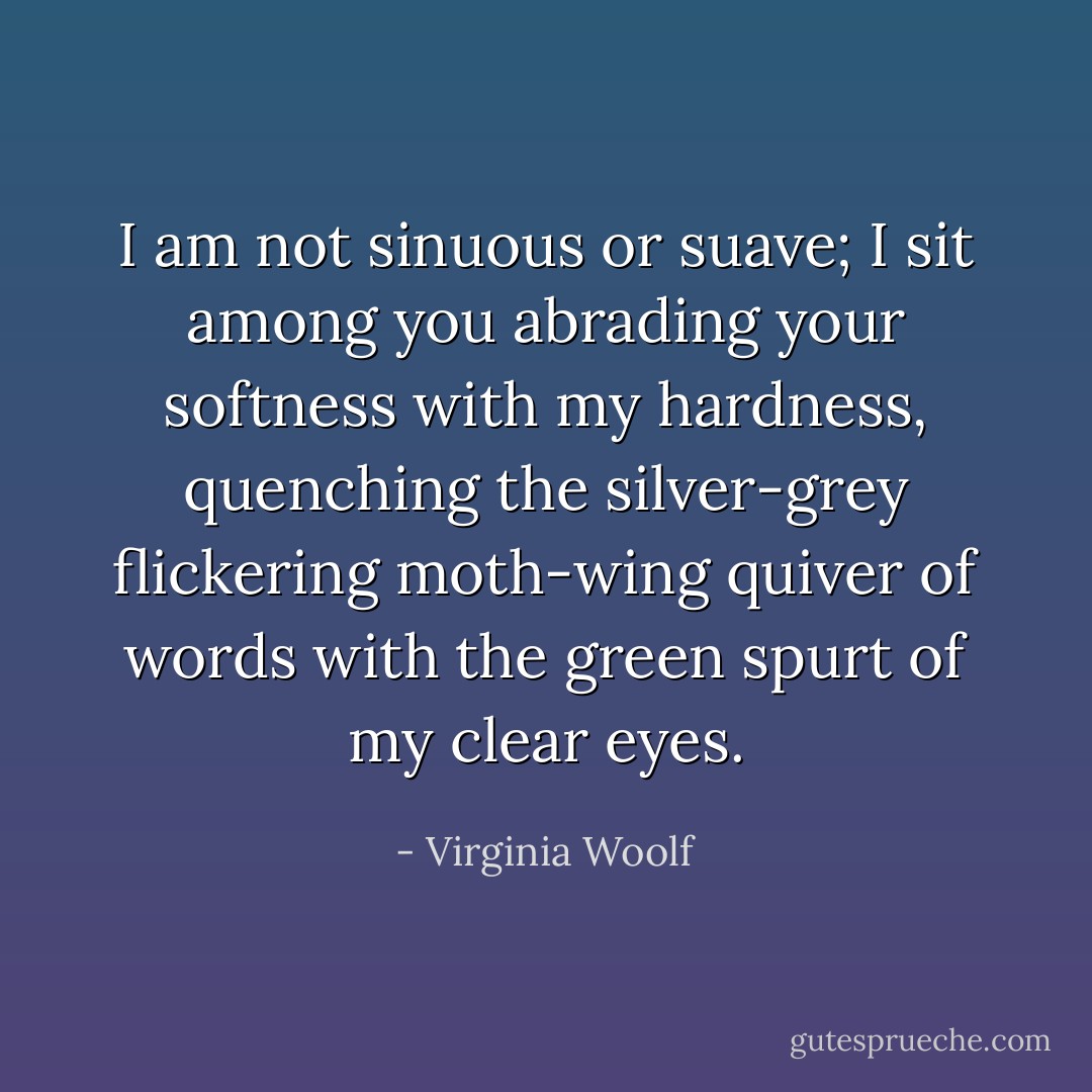 I am not sinuous or suave; I sit among you abrading your softness with my hardness, quenching the silver-grey flickering moth-wing quiver of words with the green spurt of my clear eyes. - Virginia Woolf
