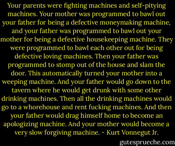 Your parents were fighting machines and self-pitying machines. Your mother was programmed to bawl out your father for being a defective moneymaking machine, and your father was programmed to bawl out your mother for being a defective housekeeping machine. They were programmed to bawl each other out for being defective loving machines. Then your father was programmed to stomp out of the house and slam the door. This automatically turned your mother into a weeping machine. And your father would go down to the tavern where he would get drunk with some other drinking machines. Then all the drinking machines would go to a whorehouse and rent fucking machines. And then your father would drag himself home to become an apologizing machine. And your mother would become a very slow forgiving machine. - Kurt Vonnegut Jr.