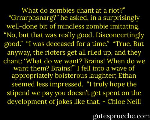 What do zombies chant at a riot?”<br /><br />“Grrarphsnarg?” he asked, in a surprisingly well-done bit of mindless zombie imitating.<br /><br />“No, but that was really good. Disconcertingly good.”<br /><br />“I was deceased for a time.”<br /><br />“True. But anyway, the rioters get all riled up, and they chant: ‘What do we want? Brains! When do we want them? Brains!’” I fell into a wave of appropriately boisterous laughter; Ethan seemed less impressed.<br /><br />“I truly hope the stipend we pay you doesn’t get spent on the development of jokes like that. - Chloe Neill