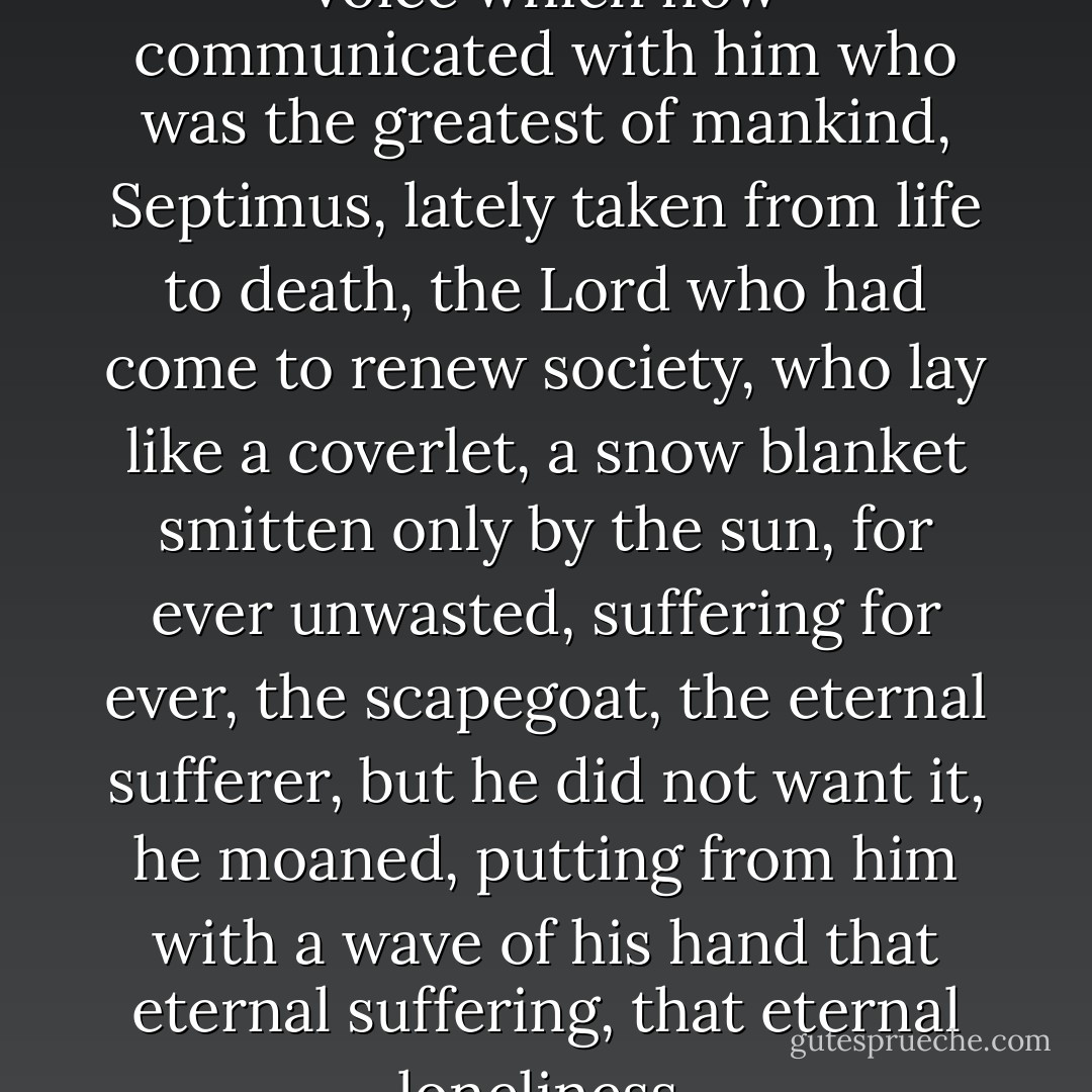 Look, the unseen bade him, the voice which now communicated with him who was the greatest of mankind, Septimus, lately taken from life to death, the Lord who had come to renew society, who lay like a coverlet, a snow blanket smitten only by the sun, for ever unwasted, suffering for ever, the scapegoat, the eternal sufferer, but he did not want it, he moaned, putting from him with a wave of his hand that eternal suffering, that eternal loneliness. - Virginia Woolf