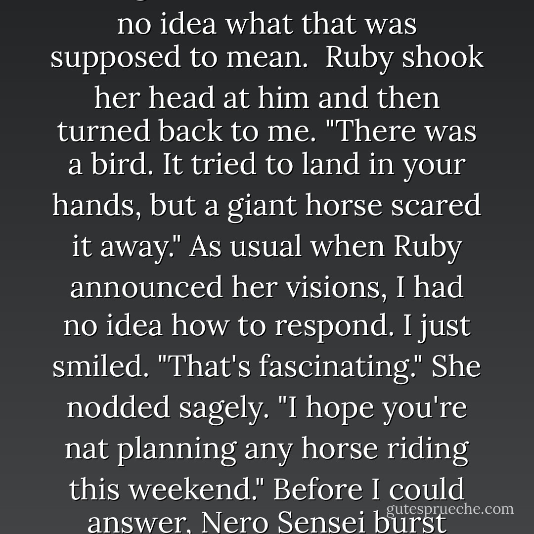 First thing Monday morning, Ruby came in. She seemed upset. "Zach, I've had a vision," she said immediately.<br />"Was it a dream," Angelo began suddenly, with a wicked grin on his face, "where you see yourself standing in sort of sun-god robes on a pyramid with a thousand naked women screaming and throwing little pickles at you?"<br />Ruby and I both gaped at him. "Of course not," Ruby said with disgust, "Why would you even ask something like that?"<br />"Just wonderin'." He was facing her, But he held up a DVD case, facing me. 'Real Genius'. I had no idea what that was supposed to mean. <br />Ruby shook her head at him and then turned back to me. "There was a bird. It tried to land in your hands, but a giant horse scared it away."<br />As usual when Ruby announced her visions, I had no idea how to respond. I just smiled. "That's fascinating."<br />She nodded sagely. "I hope you're nat planning any horse riding this weekend."<br />Before I could answer, Nero Sensei burst through the doo, breathless. "Do any of you own the blue convertible parked at Jeremy's?"<br />Which meant another kid had pucked off the balcony.<br />"Hope the top wasn't down," Angelo said lightly.<br />Sensei shook his head as he headed back out the door. "No, but it's a soft top, and Tim had cranberry juice before class. It's gonna stain."<br />Ruby followed Nero out the door. Angelo turned to me. His eyes were sparkling and he was grinning from ear to ear. "Best job I ever had," he said. and I had to smile back. - Marie Sexton