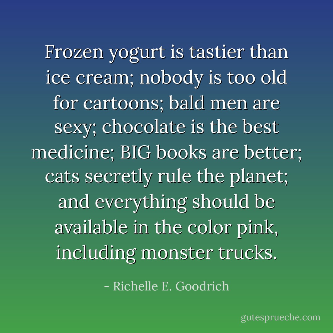 Frozen yogurt is tastier than ice cream; nobody is too old for cartoons; bald men are sexy; chocolate is the best medicine; BIG books are better; cats secretly rule the planet; and everything should be available in the color pink, including monster trucks. - Richelle E. Goodrich