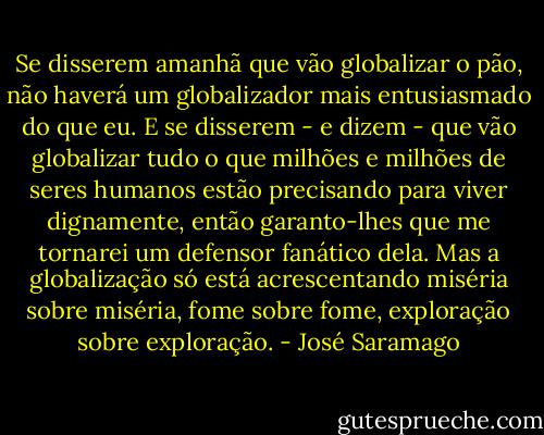 Se disserem amanhã que vão globalizar o pão, não haverá um globalizador mais entusiasmado do que eu. E se disserem - e dizem - que vão globalizar tudo o que milhões e milhões de seres humanos estão precisando para viver dignamente, então garanto-lhes que me tornarei um defensor fanático dela. Mas a globalização só está acrescentando miséria sobre miséria, fome sobre fome, exploração sobre exploração. - José Saramago