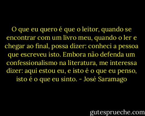 O que eu quero é que o leitor, quando se encontrar com um livro meu, quando o ler e chegar ao final, possa dizer: conheci a pessoa que escreveu isto. Embora não defenda um confessionalismo na literatura, me interessa dizer: aqui estou eu, e isto é o que eu penso, isto é o que eu sinto. - José Saramago