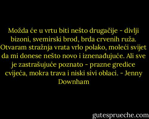 Možda će u vrtu biti nešto drugačije - divlji bizoni, svemirski brod, brda crvenih ruža. Otvaram stražnja vrata vrlo polako, moleći svijet da mi donese nešto novo i iznenađujuće. Ali sve je zastrašujuće poznato - prazne gredice cvijeća, mokra trava i niski sivi oblaci. - Jenny Downham