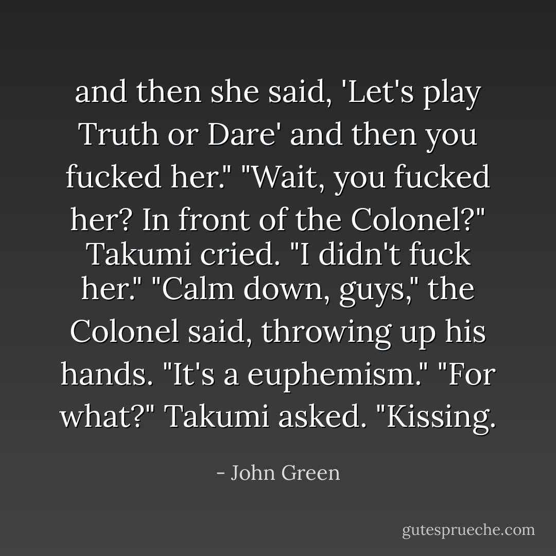 and then she said, 'Let's play Truth or Dare' and then you fucked her."<br />"Wait, you fucked her? In front of the Colonel?" Takumi cried.<br />"I didn't fuck her."<br />"Calm down, guys," the Colonel said, throwing up his hands. "It's a euphemism."<br />"For what?" Takumi asked.<br />"Kissing. - John Green