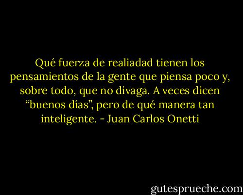 Qué fuerza de realiadad tienen los pensamientos de la gente que piensa poco y, sobre todo, que no divaga. A veces dicen “buenos días”, pero de qué manera tan inteligente. - Juan Carlos Onetti