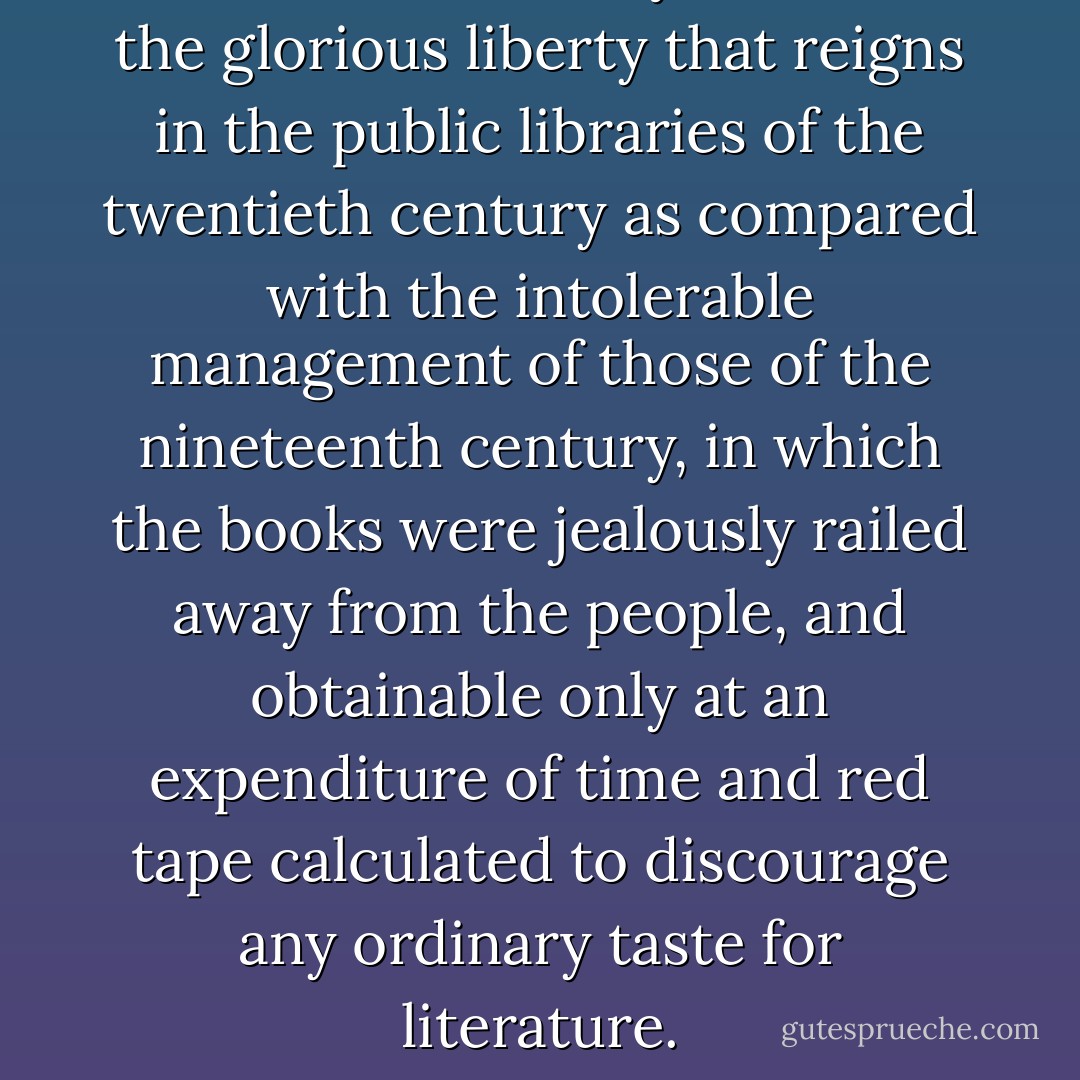 I cannot sufficiently celebrate the glorious liberty that reigns in the public libraries of the twentieth century as compared with the intolerable management of those of the nineteenth century, in which the books were jealously railed away from the people, and obtainable only at an expenditure of time and red tape calculated to discourage any ordinary taste for literature. - Edward Bellamy