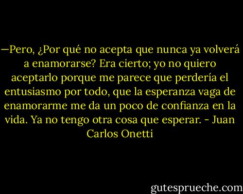 —Pero, ¿Por qué no acepta que nunca ya volverá a enamorarse?<br />Era cierto; yo no quiero aceptarlo porque me parece que perdería el entusiasmo por todo, que la esperanza vaga de enamorarme me da un poco de confianza en la vida. Ya no tengo otra cosa que esperar. - Juan Carlos Onetti