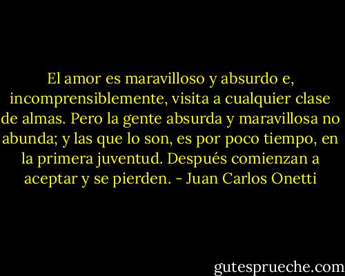 El amor es maravilloso y absurdo e, incomprensiblemente, visita a cualquier clase de almas. Pero la gente absurda y maravillosa no abunda; y las que lo son, es por poco tiempo, en la primera juventud. Después comienzan a aceptar y se pierden. - Juan Carlos Onetti