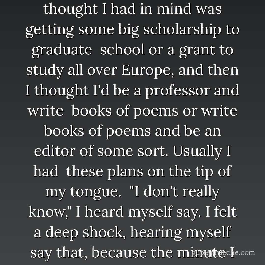 What do you have in mind after you graduate?"<br /><br />What I always thought I had in mind was getting some big scholarship to graduate <br />school or a grant to study all over Europe, and then I thought I'd be a professor and write <br />books of poems or write books of poems and be an editor of some sort. Usually I had <br />these plans on the tip of my tongue.<br /><br />"I don't really know," I heard myself say. I felt a deep shock, hearing myself say that, because the minute I said it, I knew it was true. - Sylvia Plath