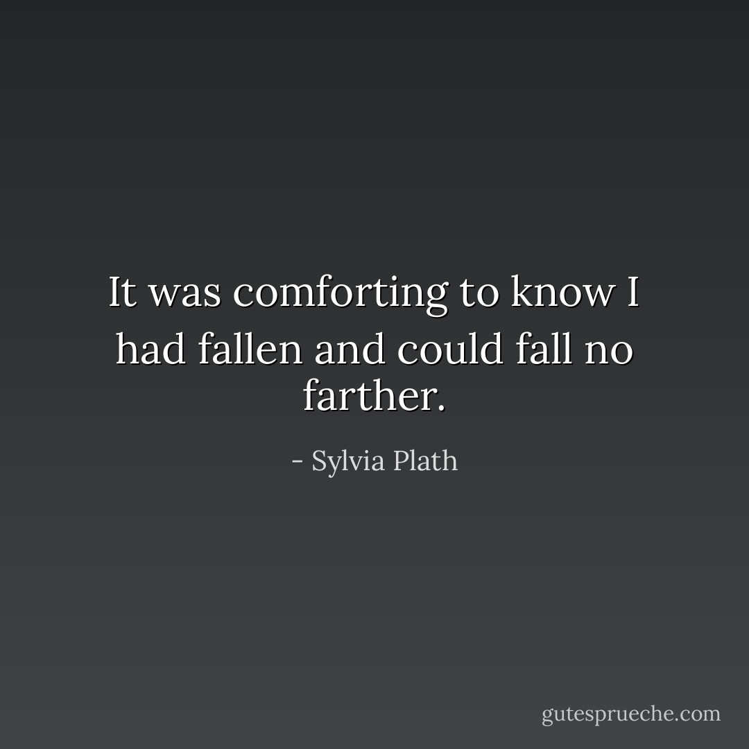 It was comforting to know I had fallen and could fall no farther. - Sylvia Plath