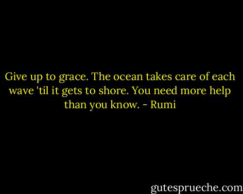 Give up to grace. The ocean takes care of each wave 'til it gets to shore. You need more help than you know. - Rumi