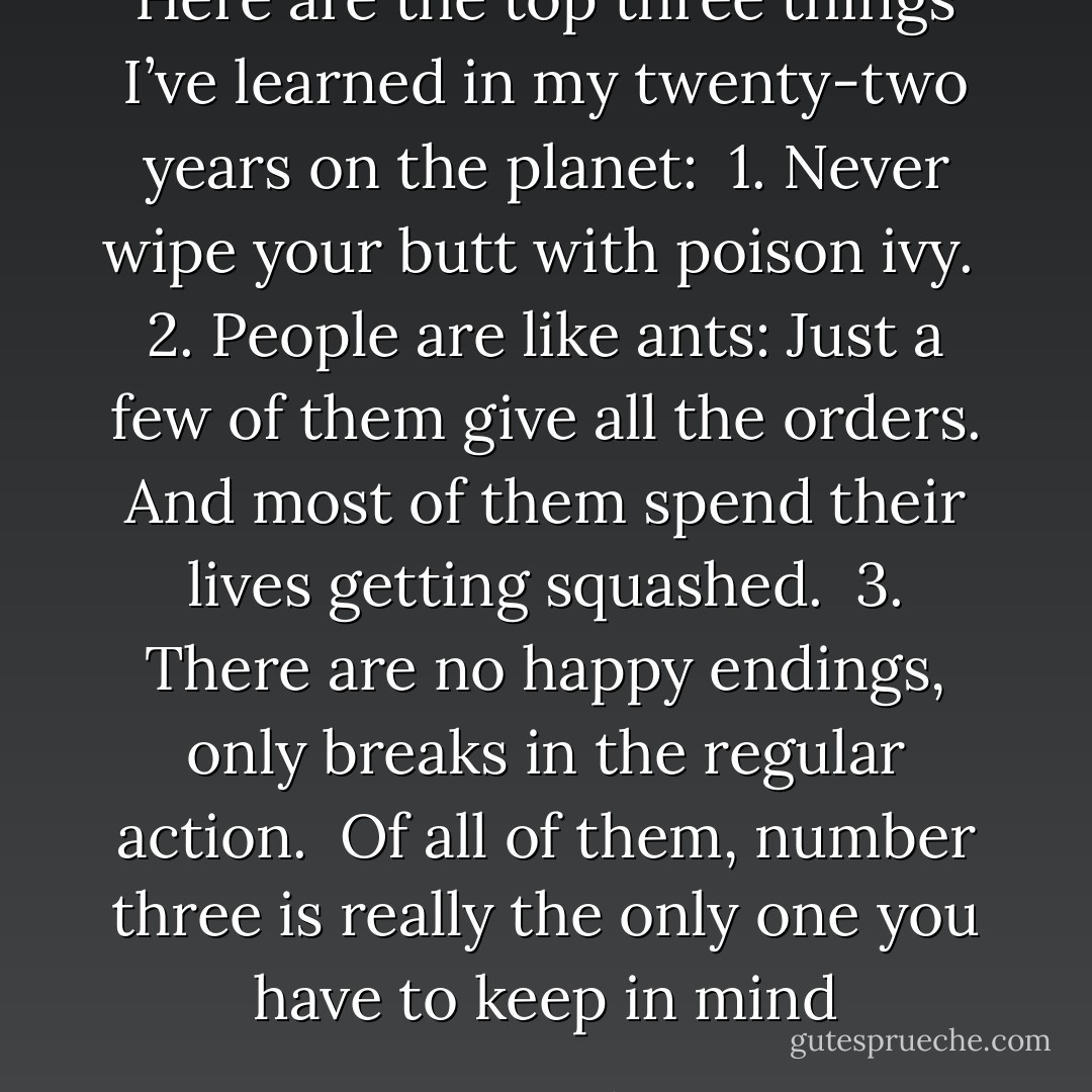 Here are the top three things I’ve learned in my twenty-two years on the planet:<br /><br />1. Never wipe your butt with poison ivy.<br /><br />2. People are like ants: Just a few of them give all the orders. And most of them spend their lives getting squashed.<br /><br />3. There are no happy endings, only breaks in the regular action.<br /><br />Of all of them, number three is really the only one you have to keep in mind - Lauren Oliver