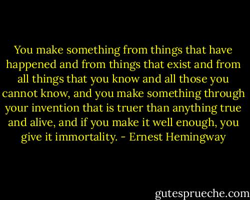 You make something from things that have happened and from things that exist and from all things that you know and all those you cannot know, and you make something through your invention that is truer than anything true and alive, and if you make it well enough, you give it immortality. - Ernest Hemingway