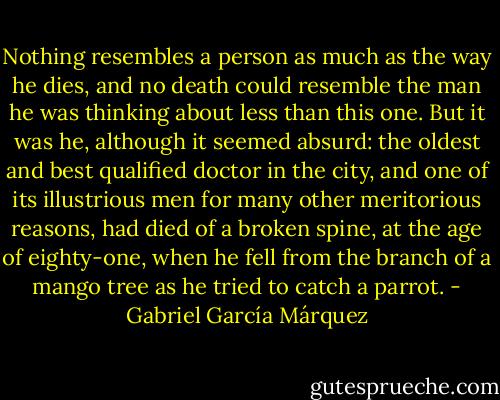 Nothing resembles a person as much as the way he dies, and no death could resemble the man he was thinking about less than this one. But it was he, although it seemed absurd: the oldest and best qualified doctor in the city, and one of its illustrious men for many other meritorious reasons, had died of a broken spine, at the age of eighty-one, when he fell from the branch of a mango tree as he tried to catch a parrot. - Gabriel García Márquez