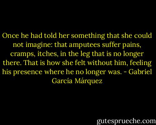 Once he had told her something that she could not imagine: that amputees suffer pains, cramps, itches, in the leg that is no longer there. That is how she felt without him, feeling his presence where he no longer was. - Gabriel García Márquez