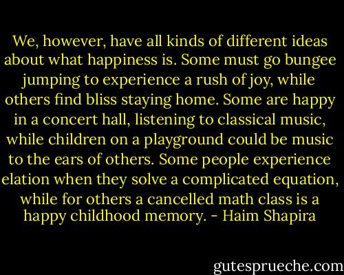 We, however, have all kinds of different ideas about what happiness is. Some must go bungee jumping to experience a rush of joy, while others find bliss staying home. Some are happy in a concert hall, listening to classical music, while children on a playground could be music to the ears of others. Some people experience elation when they solve a complicated equation, while for others a cancelled math class is a happy childhood memory. - Haim Shapira